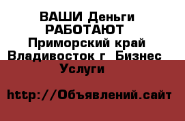 ВАШИ Деньги  РАБОТАЮТ - Приморский край, Владивосток г. Бизнес » Услуги   